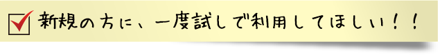  新規の方に、一度試しで利用してほしい！！